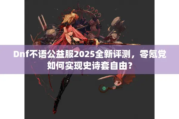 Dnf不语公益服2025全新评测，零氪党如何实现史诗套自由？