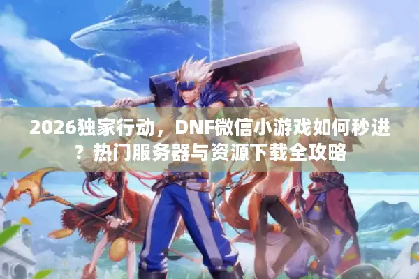 2026独家行动，DNF微信小游戏如何秒进？热门服务器与资源下载全攻略