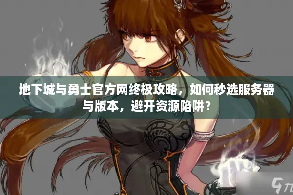 地下城与勇士官方网终极攻略，如何秒选服务器与版本，避开资源陷阱？