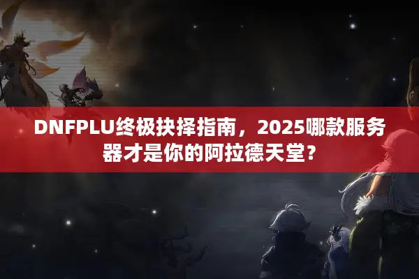 DNFPLU终极抉择指南，2025哪款服务器才是你的阿拉德天堂？