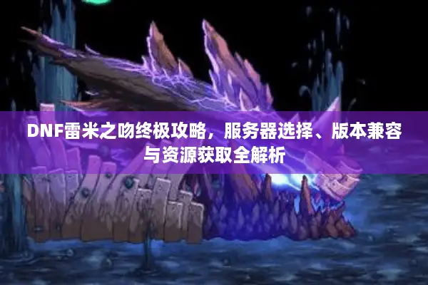 DNF雷米之吻终极攻略，服务器选择、版本兼容与资源获取全解析