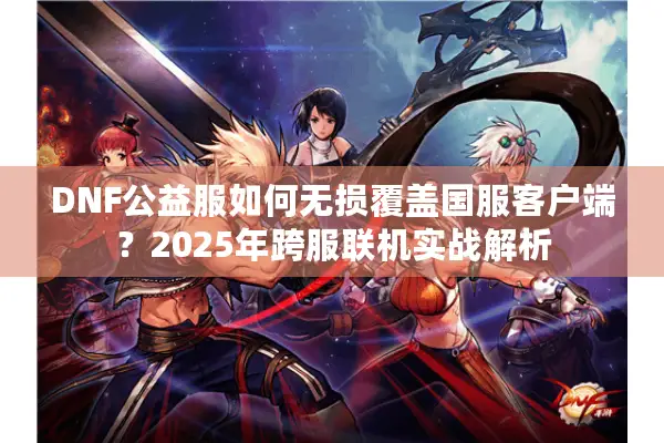 DNF公益服如何无损覆盖国服客户端？2025年跨服联机实战解析