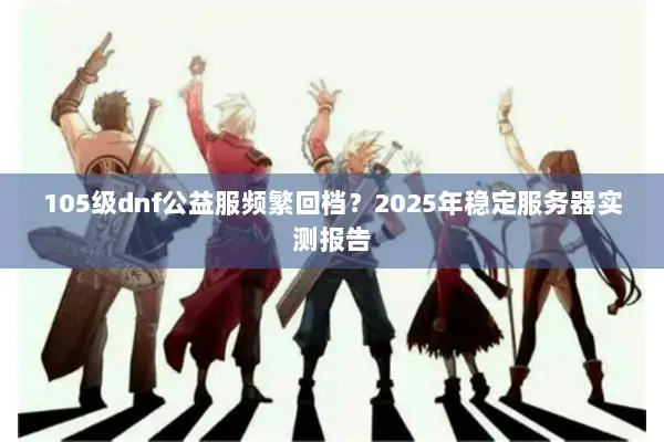 105级dnf公益服频繁回档？2025年稳定服务器实测报告