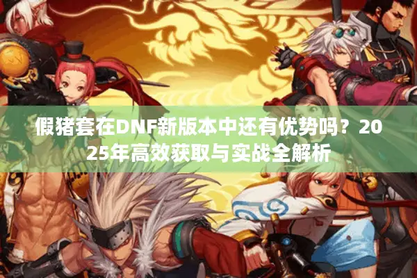 假猪套在DNF新版本中还有优势吗？2025年高效获取与实战全解析