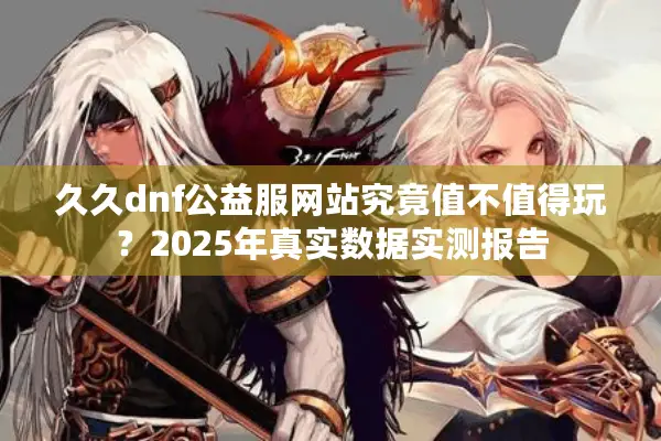 久久dnf公益服网站究竟值不值得玩？2025年真实数据实测报告