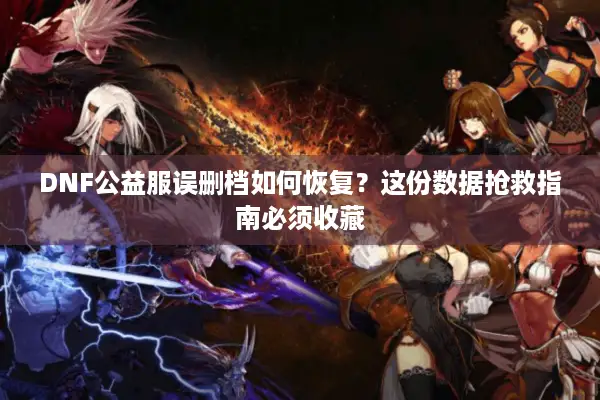 DNF公益服误删档如何恢复？这份数据抢救指南必须收藏