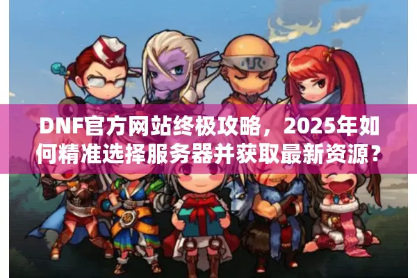 DNF官方网站终极攻略，2025年如何精准选择服务器并获取最新资源？