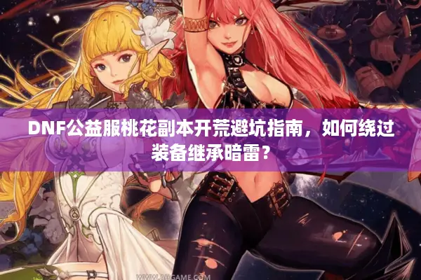 DNF公益服桃花副本开荒避坑指南，如何绕过装备继承暗雷？