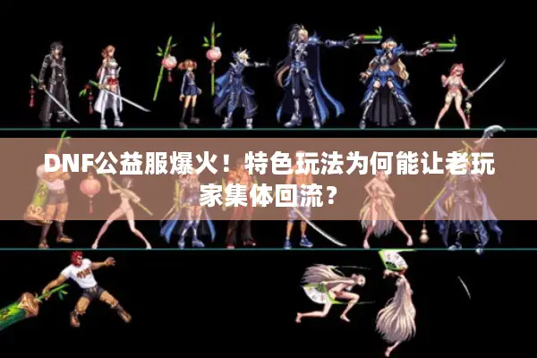 DNF公益服爆火！特色玩法为何能让老玩家集体回流？