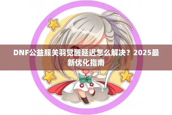 DNF公益服关羽觉醒延迟怎么解决？2025最新优化指南