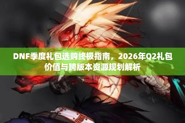 DNF季度礼包选购终极指南，2026年Q2礼包价值与跨版本资源规划解析