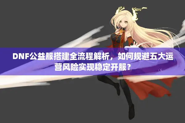 DNF公益服搭建全流程解析，如何规避五大运营风险实现稳定开服？