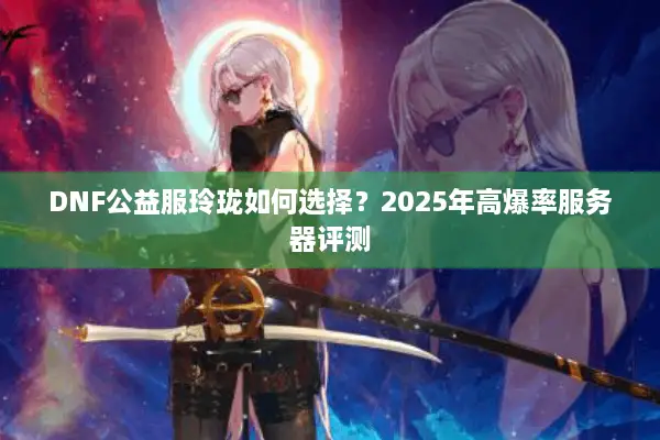 DNF公益服玲珑如何选择？2025年高爆率服务器评测