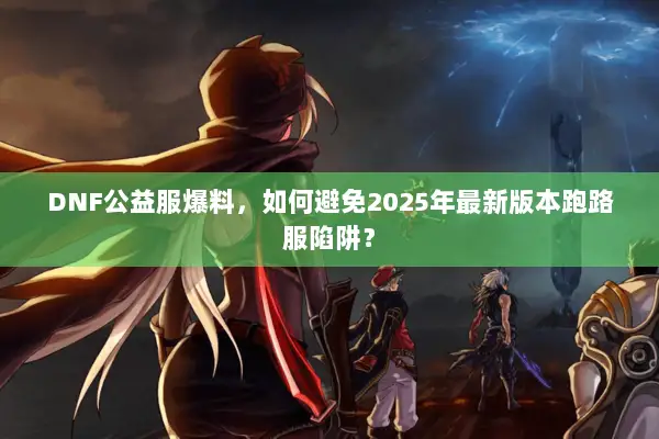 DNF公益服爆料，如何避免2025年最新版本跑路服陷阱？