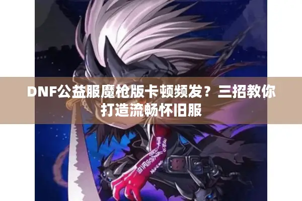 DNF公益服魔枪版卡顿频发？三招教你打造流畅怀旧服