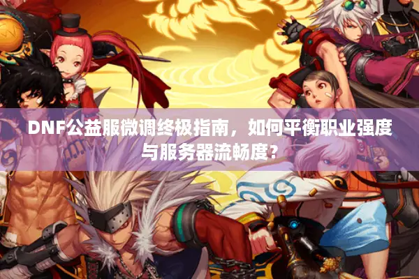 DNF公益服微调终极指南，如何平衡职业强度与服务器流畅度？