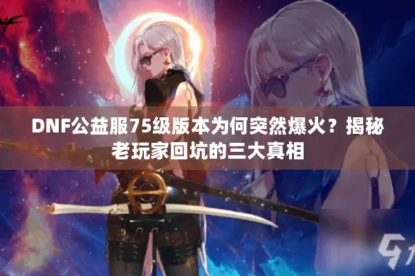 DNF公益服75级版本为何突然爆火？揭秘老玩家回坑的三大真相
