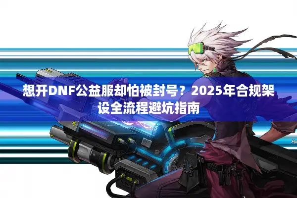想开DNF公益服却怕被封号？2025年合规架设全流程避坑指南