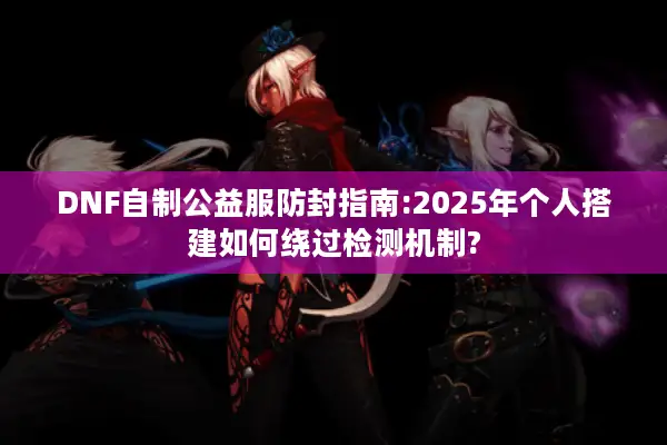 DNF自制公益服防封指南:2025年个人搭建如何绕过检测机制?