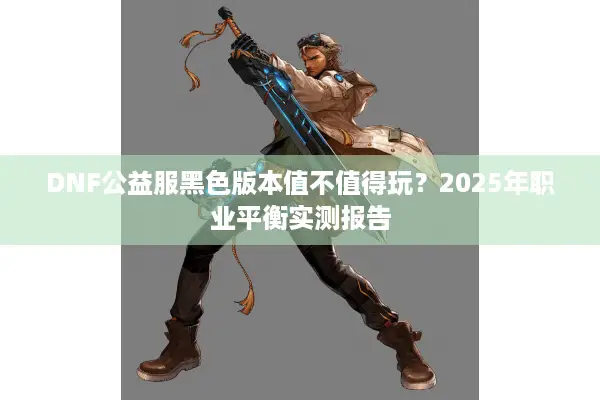 DNF公益服黑色版本值不值得玩？2025年职业平衡实测报告