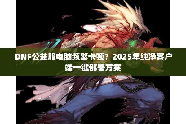 DNF公益服电脑频繁卡顿？2025年纯净客户端一键部署方案