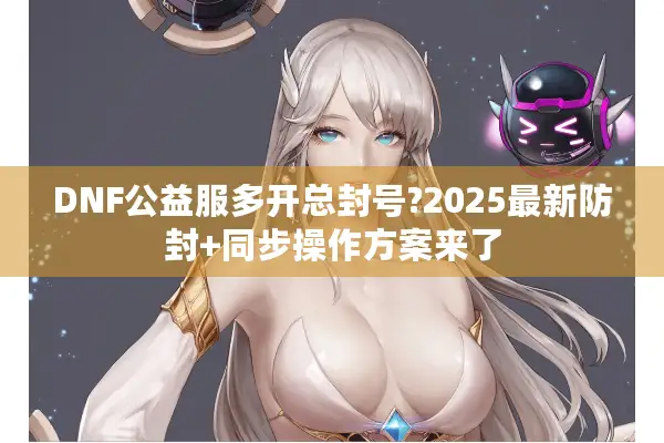 DNF公益服多开总封号?2025最新防封+同步操作方案来了