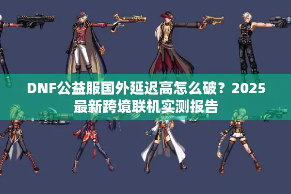 DNF公益服国外延迟高怎么破？2025最新跨境联机实测报告