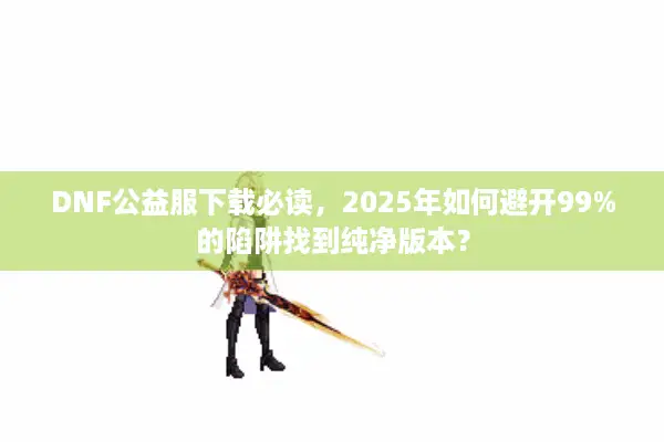 DNF公益服下载必读，2025年如何避开99%的陷阱找到纯净版本？