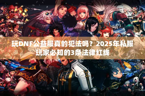 玩DNF公益服真的犯法吗？2025年私服玩家必知的3条法律红线