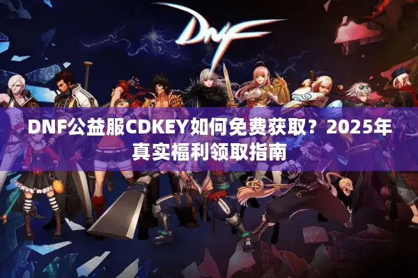 DNF公益服CDKEY如何免费获取？2025年真实福利领取指南
