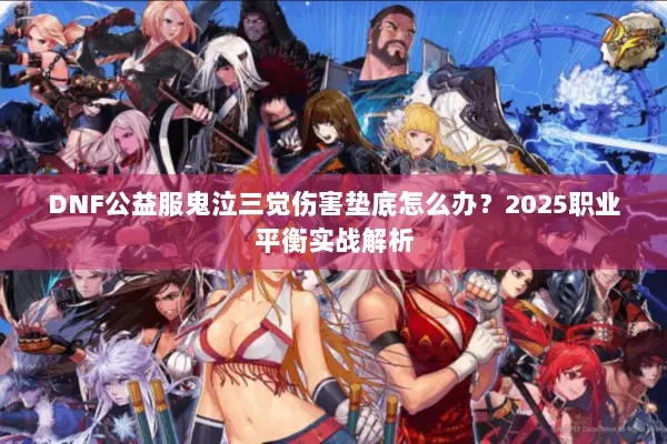 DNF公益服鬼泣三觉伤害垫底怎么办？2025职业平衡实战解析