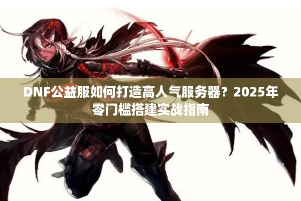 DNF公益服如何打造高人气服务器？2025年零门槛搭建实战指南