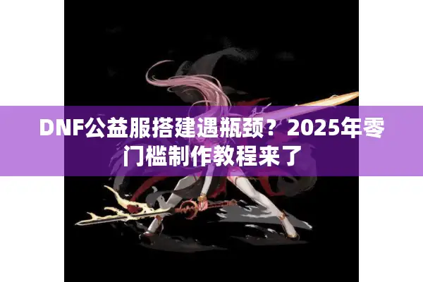 DNF公益服搭建遇瓶颈？2025年零门槛制作教程来了