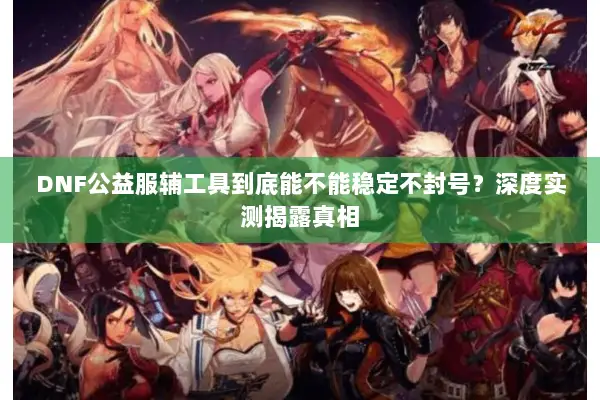 DNF公益服辅工具到底能不能稳定不封号？深度实测揭露真相