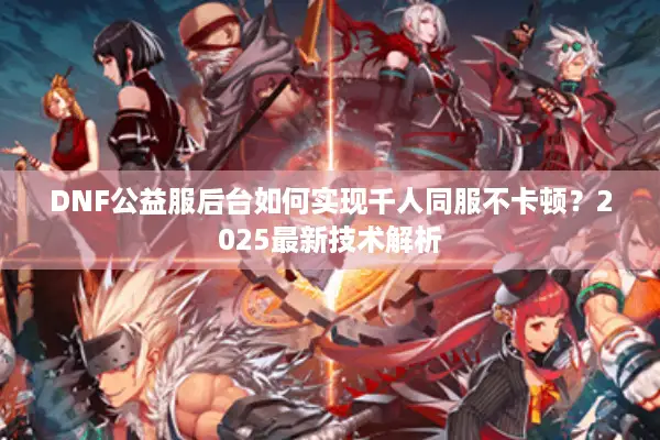 DNF公益服后台如何实现千人同服不卡顿？2025最新技术解析