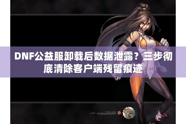 DNF公益服卸载后数据泄露？三步彻底清除客户端残留痕迹