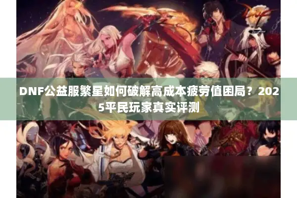 DNF公益服繁星如何破解高成本疲劳值困局？2025平民玩家真实评测
