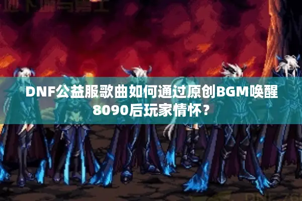 DNF公益服歌曲如何通过原创BGM唤醒8090后玩家情怀？