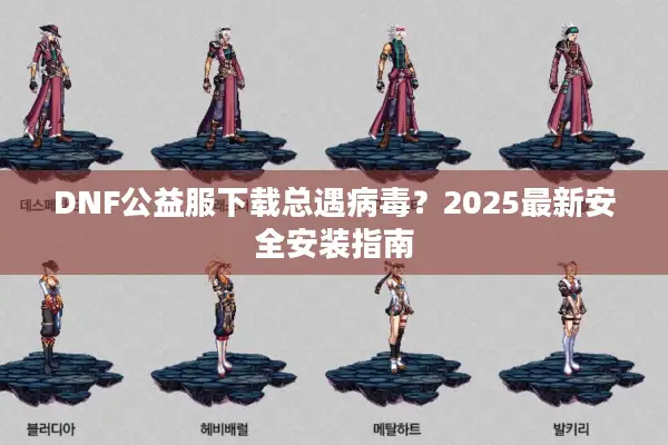 DNF公益服下载总遇病毒？2025最新安全安装指南