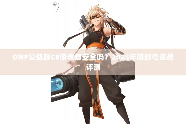 DNF公益服CE修改器安全吗？2025年防封号实战评测