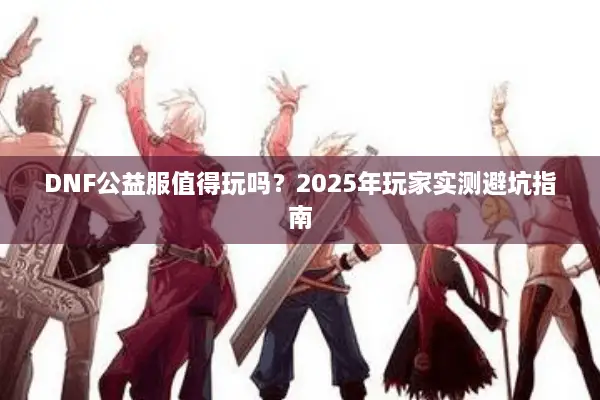 DNF公益服值得玩吗？2025年玩家实测避坑指南