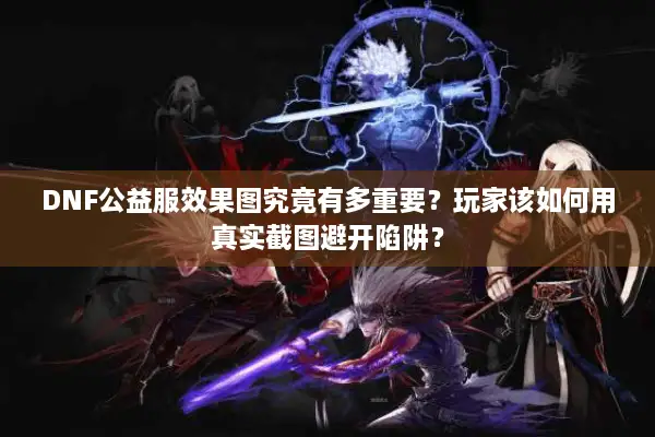 DNF公益服效果图究竟有多重要？玩家该如何用真实截图避开陷阱？