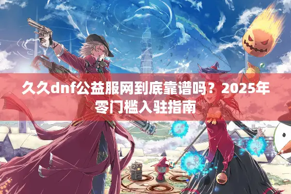 久久dnf公益服网到底靠谱吗？2025年零门槛入驻指南