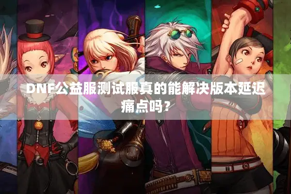 DNF公益服测试服真的能解决版本延迟痛点吗？