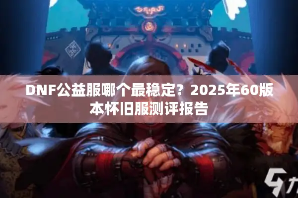 DNF公益服哪个最稳定？2025年60版本怀旧服测评报告