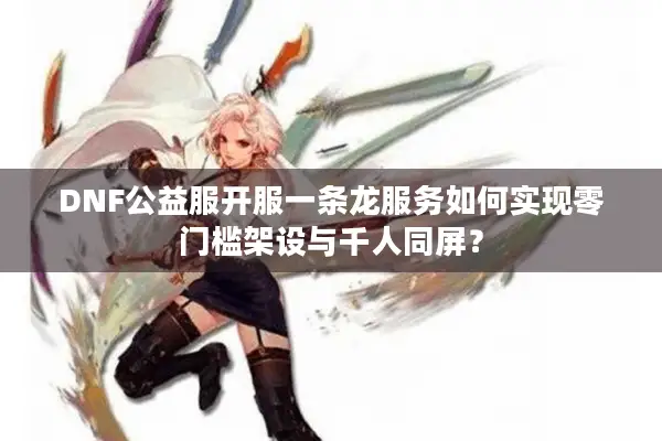DNF公益服开服一条龙服务如何实现零门槛架设与千人同屏？