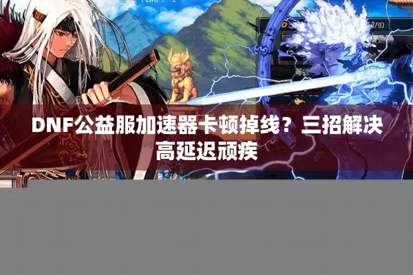 DNF公益服加速器卡顿掉线？三招解决高延迟顽疾