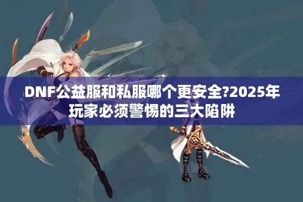 DNF公益服和私服哪个更安全?2025年玩家必须警惕的三大陷阱