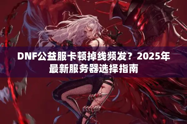 DNF公益服卡顿掉线频发？2025年最新服务器选择指南