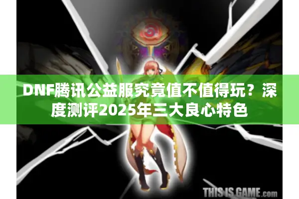 DNF腾讯公益服究竟值不值得玩？深度测评2025年三大良心特色